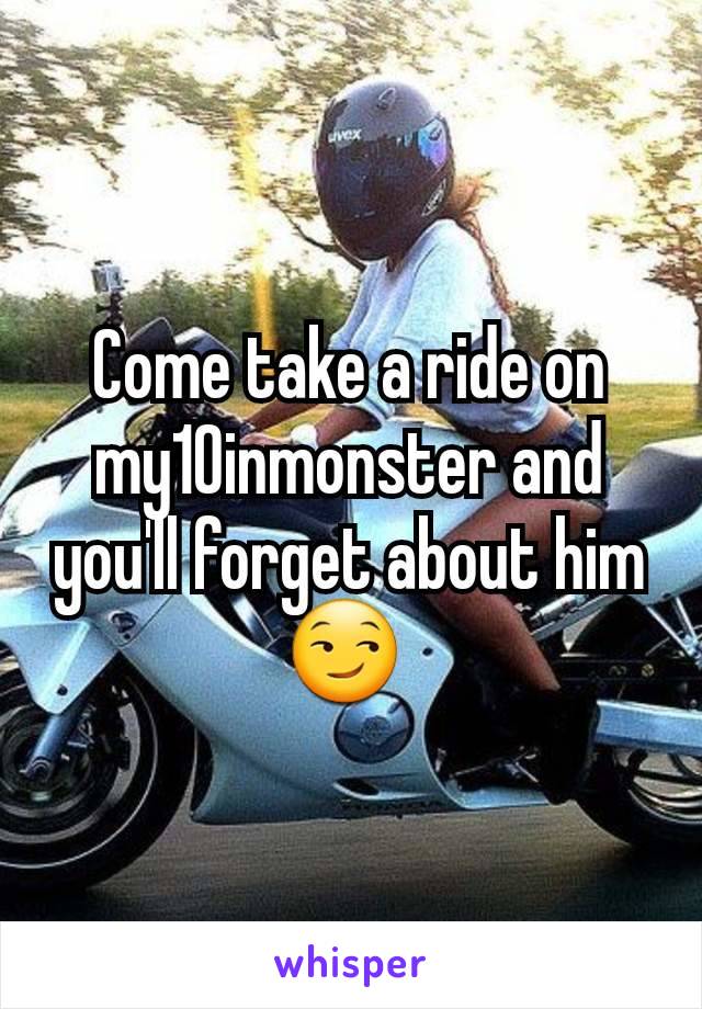 Come take a ride on my10inmonster and you'll forget about him 😏 