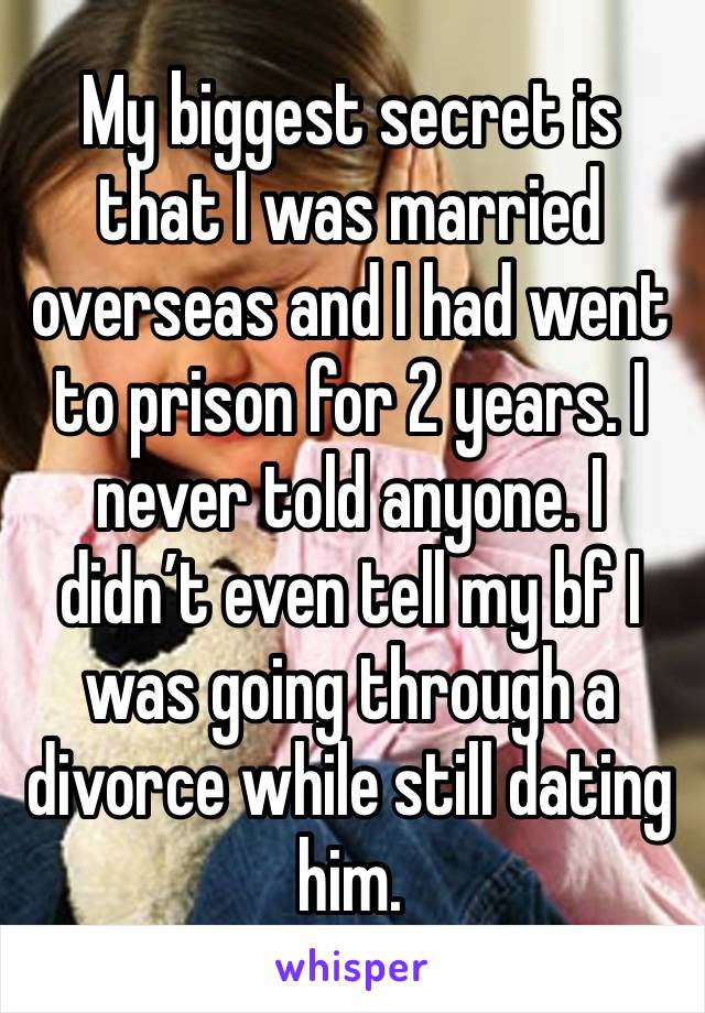 My biggest secret is that I was married overseas and I had went to prison for 2 years. I never told anyone. I didn’t even tell my bf I was going through a divorce while still dating him. 