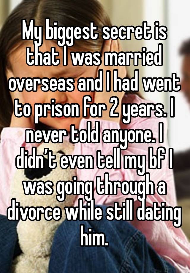 My biggest secret is that I was married overseas and I had went to prison for 2 years. I never told anyone. I didn’t even tell my bf I was going through a divorce while still dating him. 