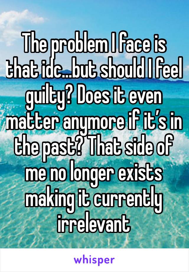 The problem I face is that idc…but should I feel guilty? Does it even matter anymore if it’s in the past? That side of me no longer exists making it currently irrelevant 