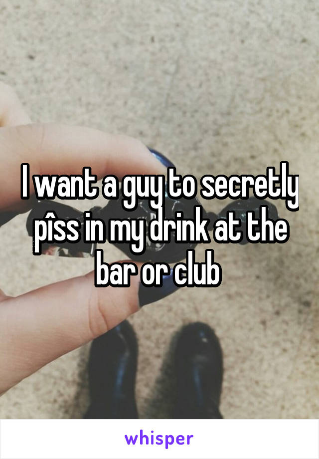 I want a guy to secretly pîss in my drink at the bar or club 