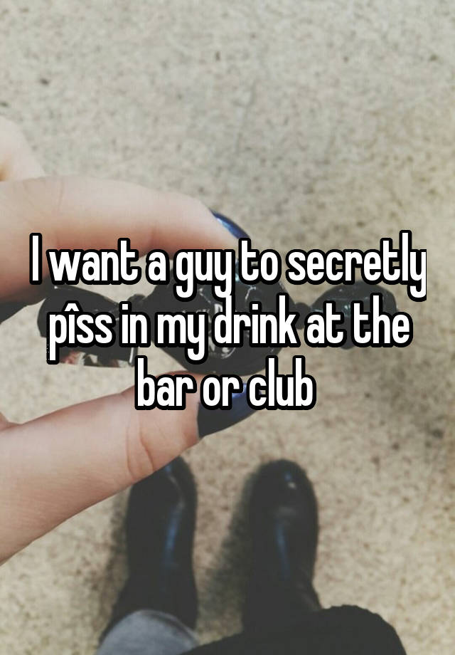 I want a guy to secretly pîss in my drink at the bar or club 