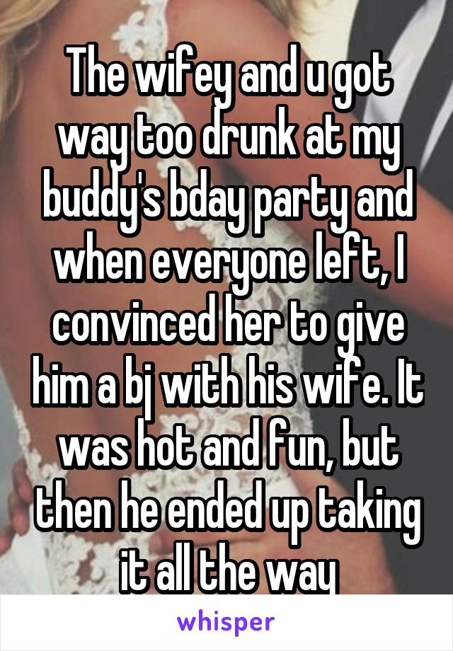 The wifey and u got way too drunk at my buddy's bday party and when everyone left, I convinced her to give him a bj with his wife. It was hot and fun, but then he ended up taking it all the way