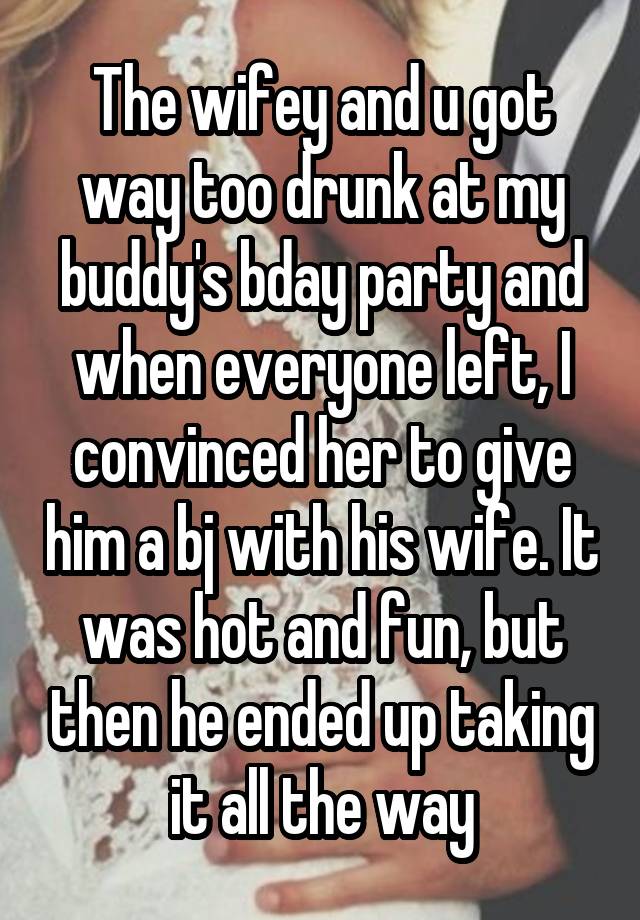 The wifey and u got way too drunk at my buddy's bday party and when everyone left, I convinced her to give him a bj with his wife. It was hot and fun, but then he ended up taking it all the way