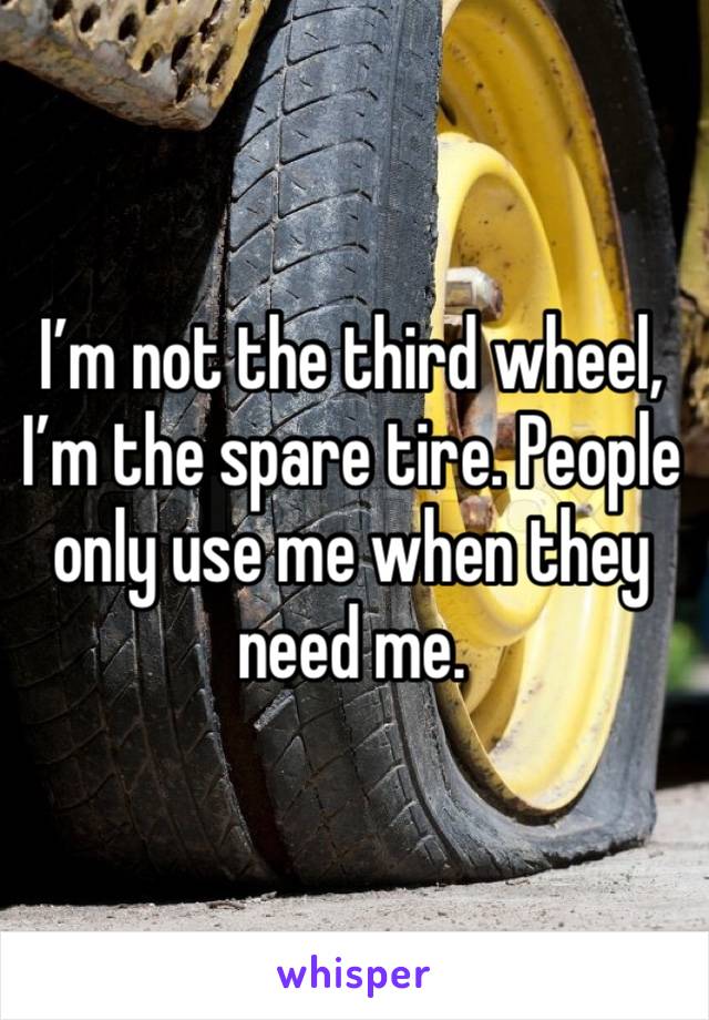 I’m not the third wheel, I’m the spare tire. People only use me when they need me. 