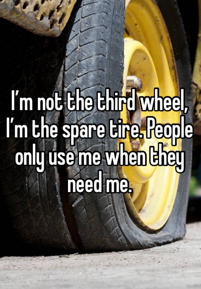 I’m not the third wheel, I’m the spare tire. People only use me when they need me. 