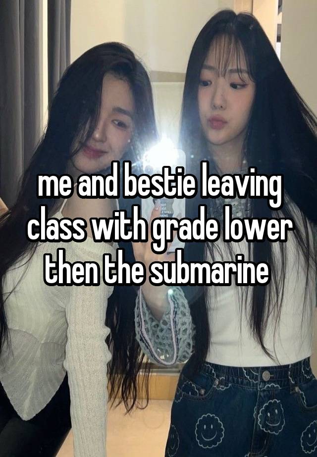 me and bestie leaving class with grade lower then the submarine 