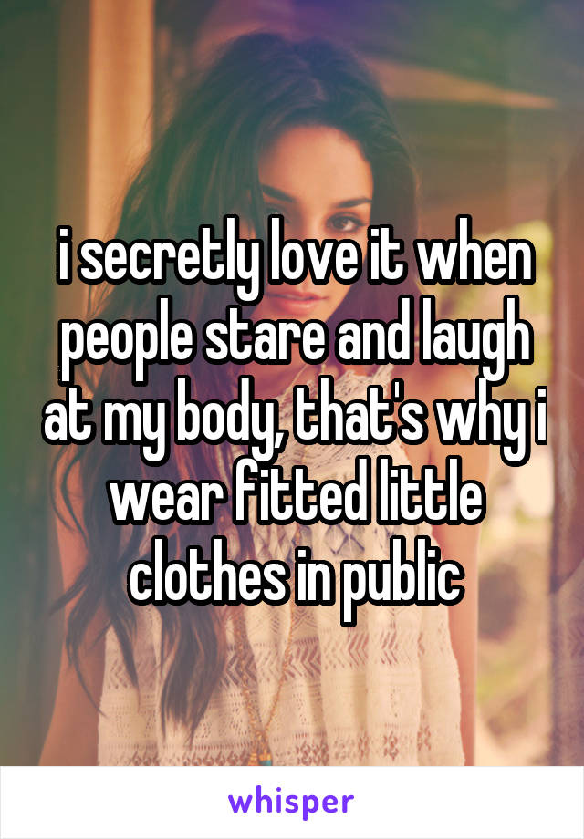 i secretly love it when people stare and laugh at my body, that's why i wear fitted little clothes in public