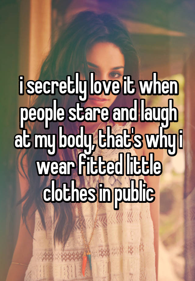 i secretly love it when people stare and laugh at my body, that's why i wear fitted little clothes in public