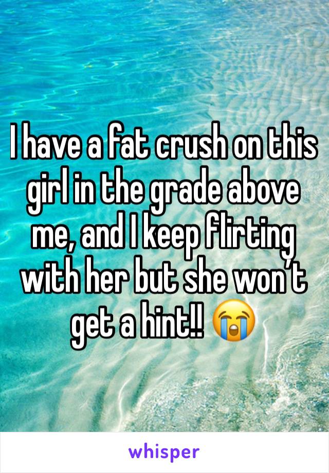 I have a fat crush on this girl in the grade above me, and I keep flirting with her but she won’t get a hint!! 😭