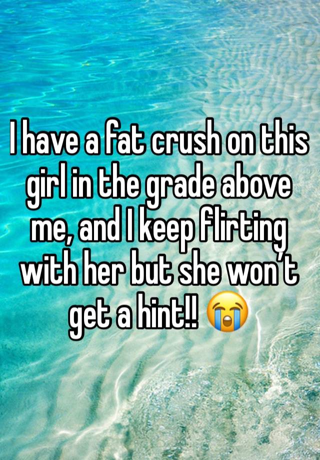 I have a fat crush on this girl in the grade above me, and I keep flirting with her but she won’t get a hint!! 😭