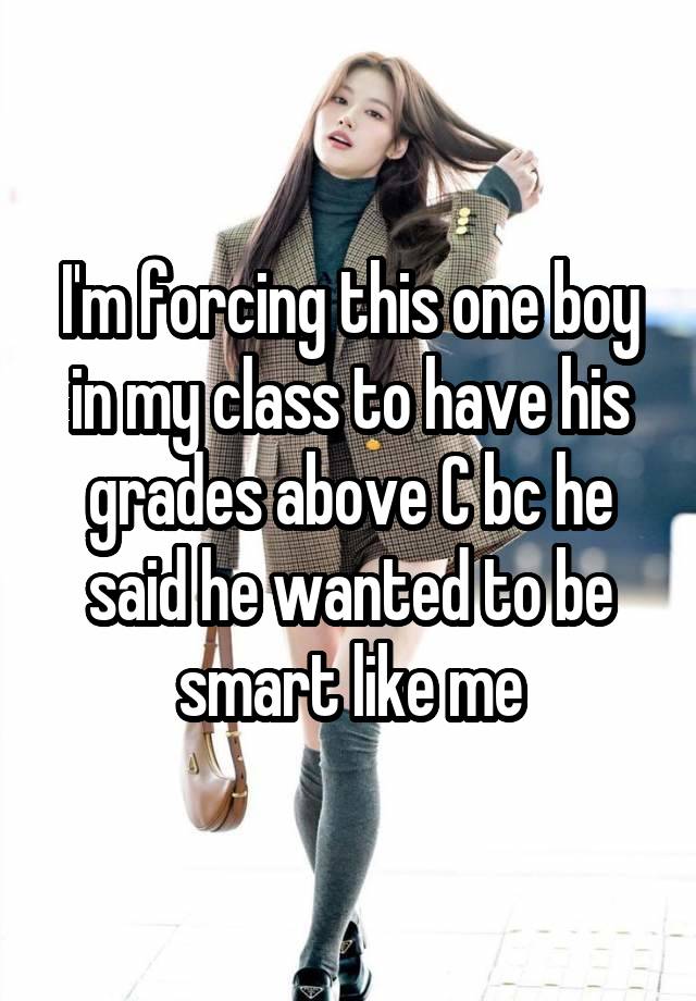 I'm forcing this one boy in my class to have his grades above C bc he said he wanted to be smart like me