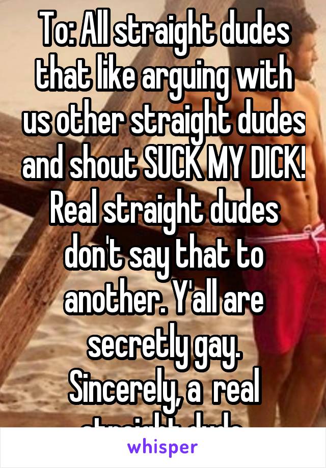 To: All straight dudes that like arguing with us other straight dudes and shout SUCK MY DICK! Real straight dudes don't say that to another. Y'all are secretly gay.
Sincerely, a  real straight dude.