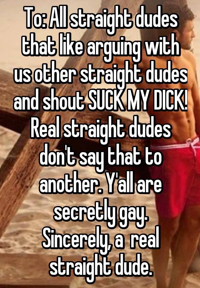 To: All straight dudes that like arguing with us other straight dudes and shout SUCK MY DICK! Real straight dudes don't say that to another. Y'all are secretly gay.
Sincerely, a  real straight dude.