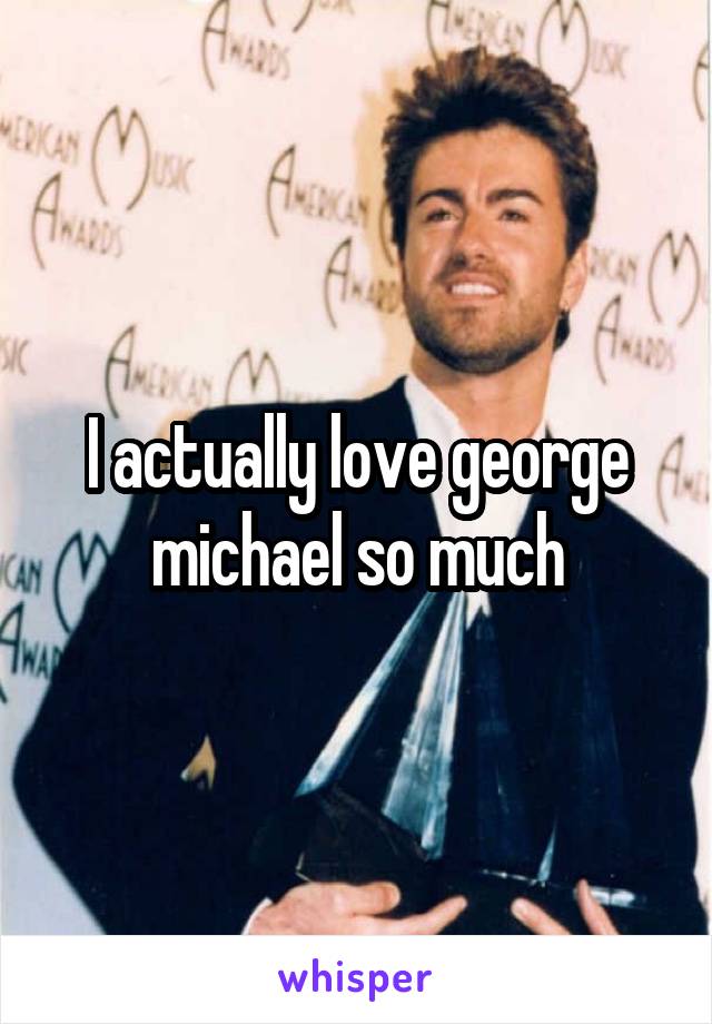 I actually love george michael so much