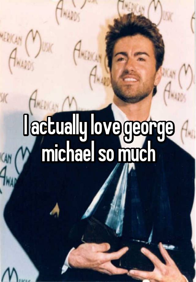 I actually love george michael so much