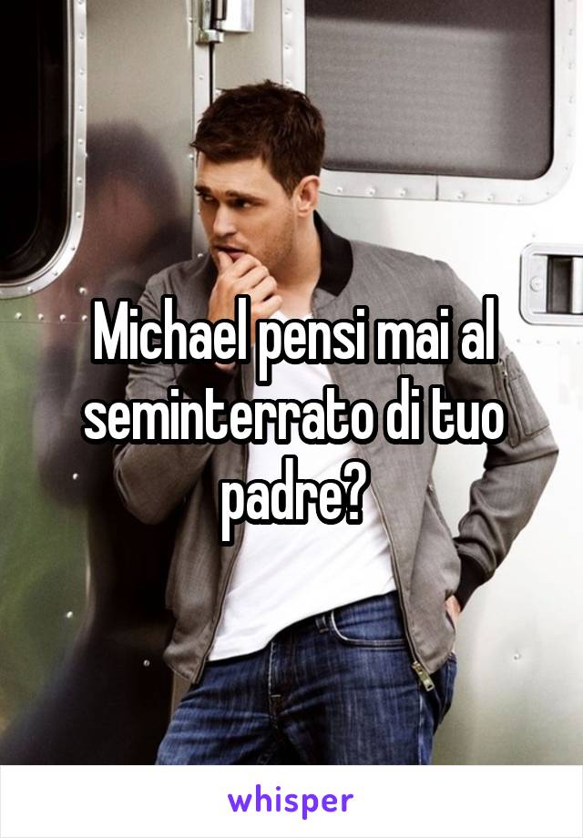 Michael pensi mai al seminterrato di tuo padre?