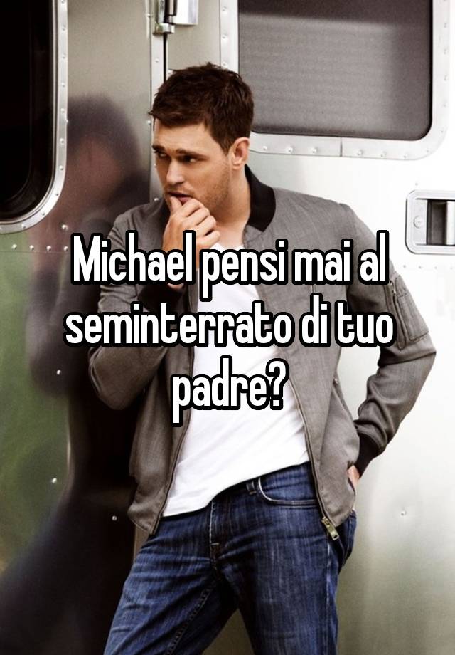 Michael pensi mai al seminterrato di tuo padre?