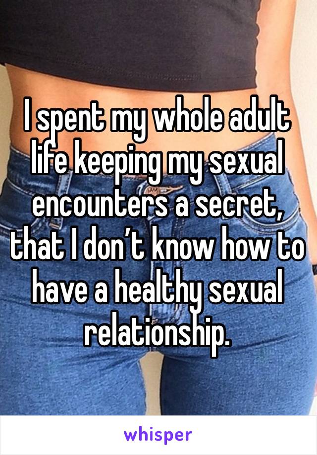 I spent my whole adult life keeping my sexual encounters a secret, that I don’t know how to have a healthy sexual relationship.