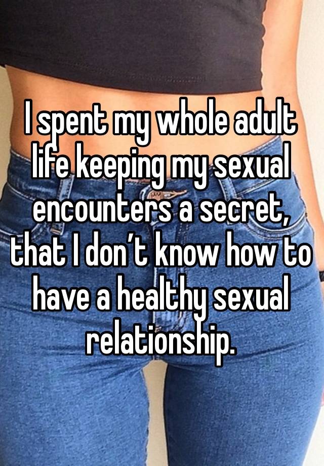 I spent my whole adult life keeping my sexual encounters a secret, that I don’t know how to have a healthy sexual relationship.