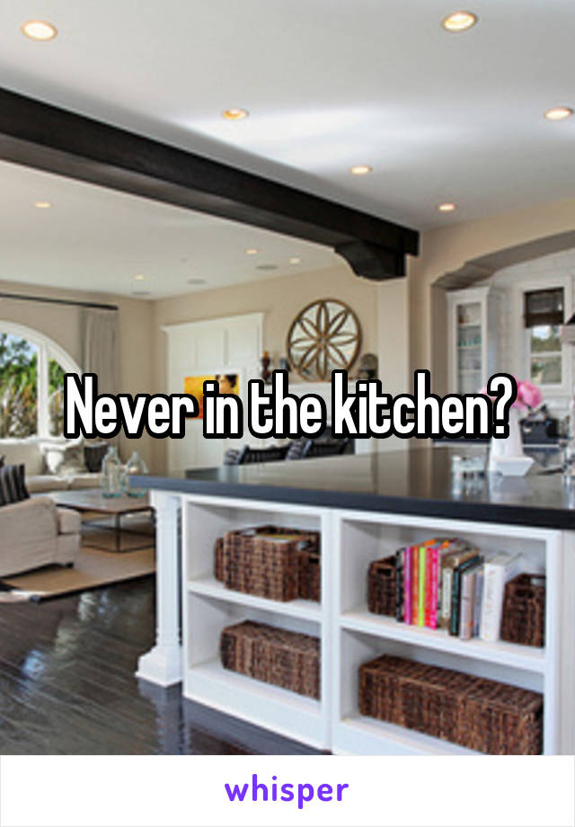 Never in the kitchen?