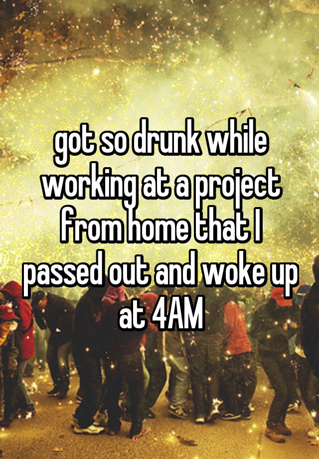 got so drunk while working at a project from home that I passed out and woke up at 4AM