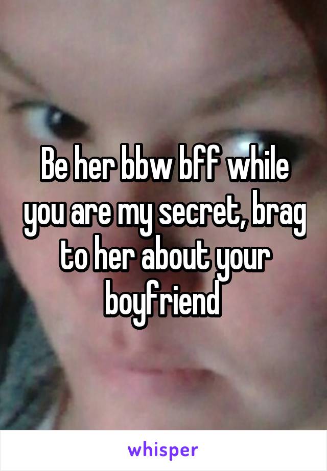 Be her bbw bff while you are my secret, brag to her about your boyfriend 