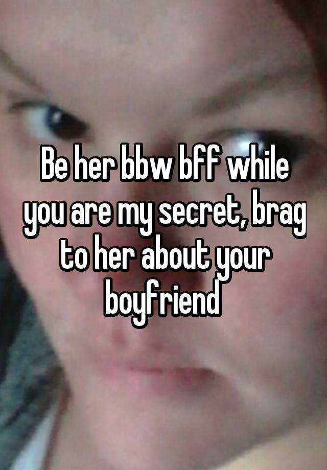 Be her bbw bff while you are my secret, brag to her about your boyfriend 