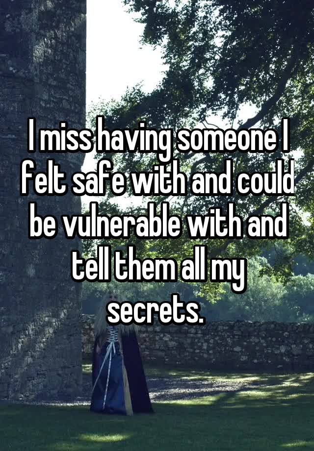 I miss having someone I felt safe with and could be vulnerable with and tell them all my secrets. 