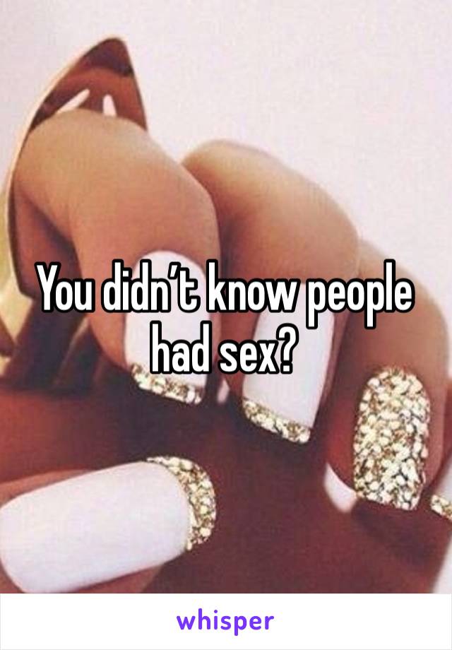 You didn’t know people had sex? 