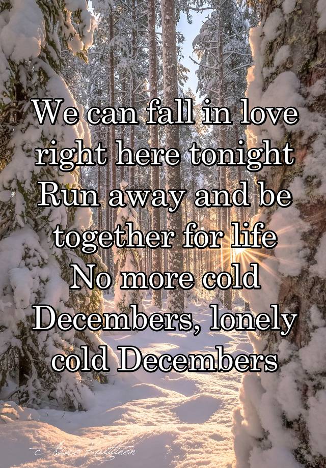 We can fall in love right here tonight
Run away and be together for life
No more cold Decembers, lonely cold Decembers