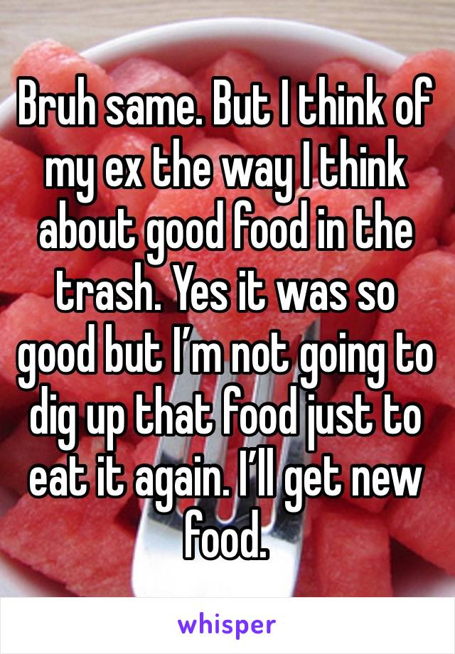 Bruh same. But I think of my ex the way I think about good food in the trash. Yes it was so good but I’m not going to dig up that food just to eat it again. I’ll get new food. 