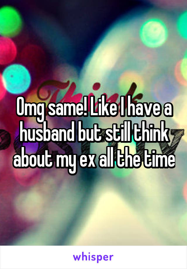 Omg same! Like I have a husband but still think about my ex all the time