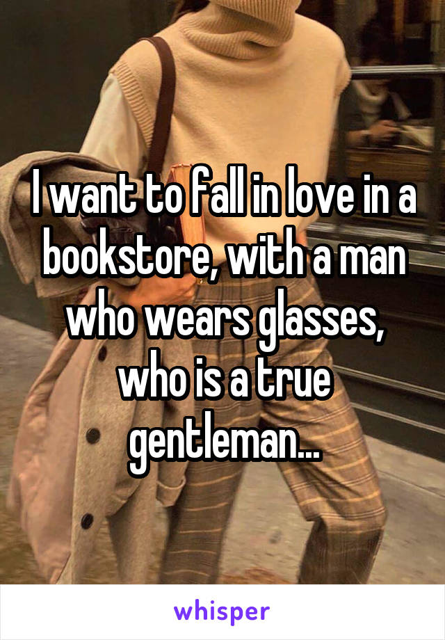 I want to fall in love in a bookstore, with a man who wears glasses, who is a true gentleman...