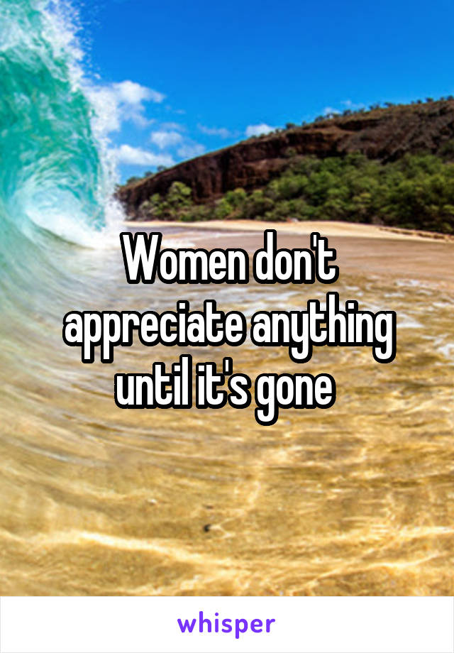 Women don't appreciate anything until it's gone 