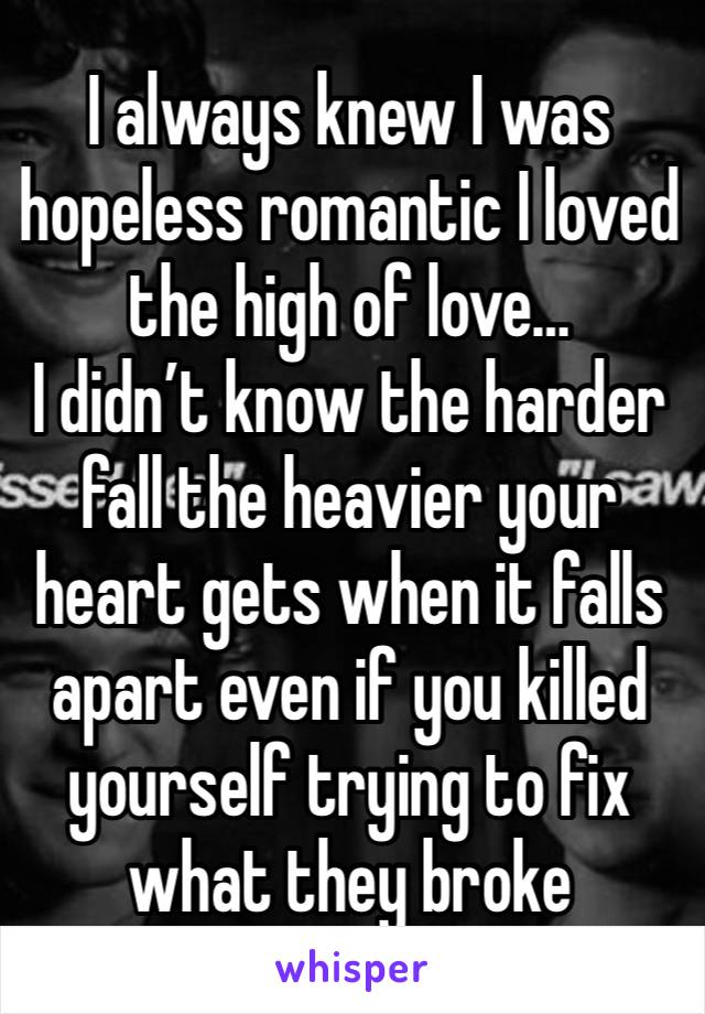 I always knew I was hopeless romantic I loved the high of love…
I didn’t know the harder fall the heavier your heart gets when it falls apart even if you killed yourself trying to fix what they broke