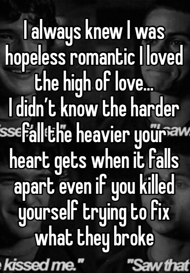 I always knew I was hopeless romantic I loved the high of love…
I didn’t know the harder fall the heavier your heart gets when it falls apart even if you killed yourself trying to fix what they broke