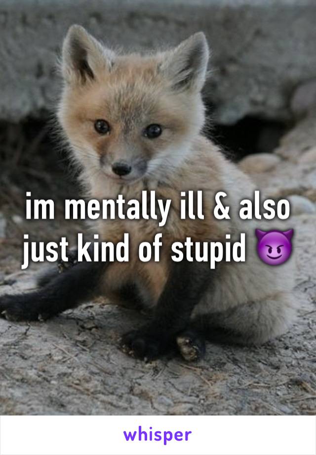 im mentally ill & also just kind of stupid 😈