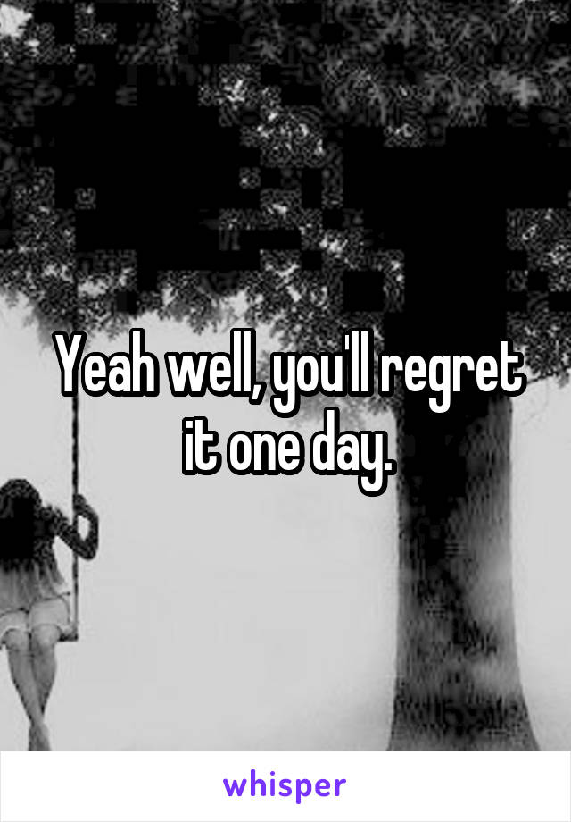 Yeah well, you'll regret it one day.