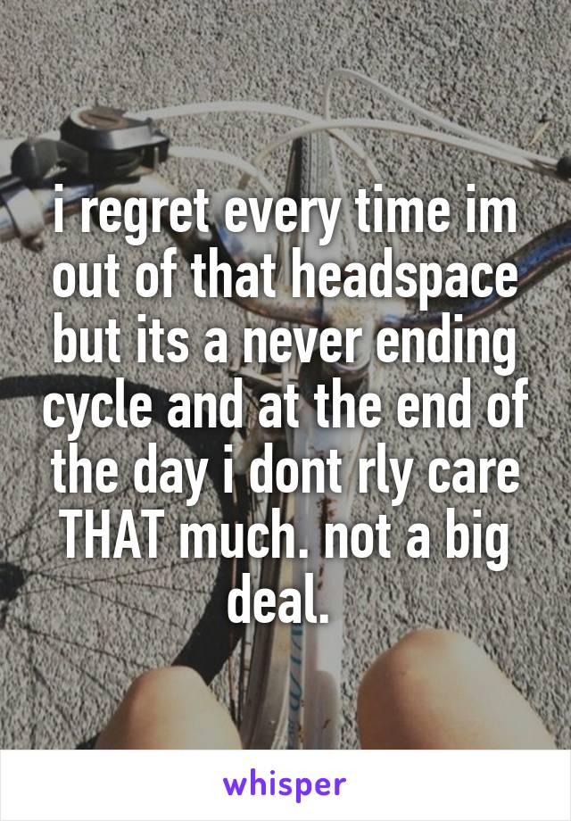 i regret every time im out of that headspace but its a never ending cycle and at the end of the day i dont rly care THAT much. not a big deal. 