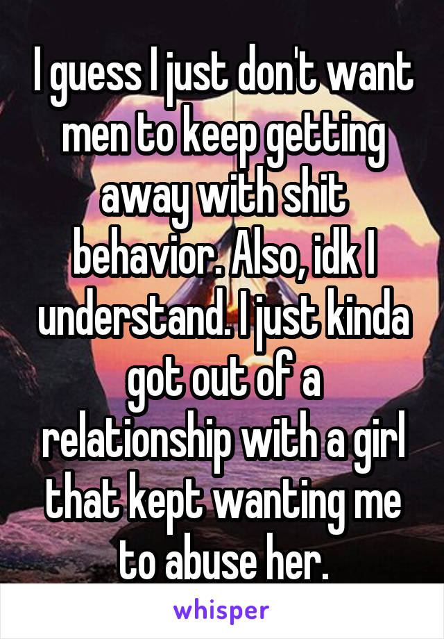 I guess I just don't want men to keep getting away with shit behavior. Also, idk I understand. I just kinda got out of a relationship with a girl that kept wanting me to abuse her.