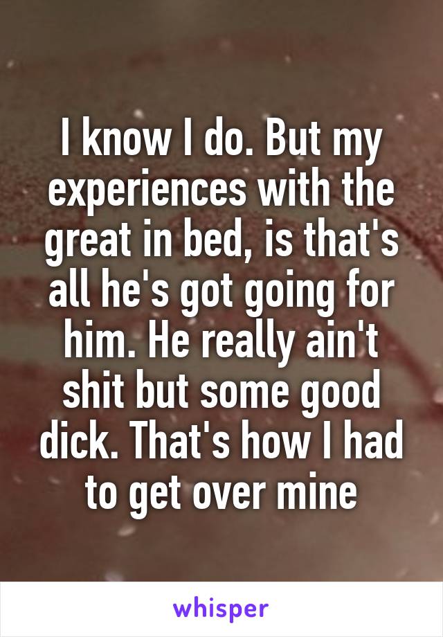 I know I do. But my experiences with the great in bed, is that's all he's got going for him. He really ain't shit but some good dick. That's how I had to get over mine