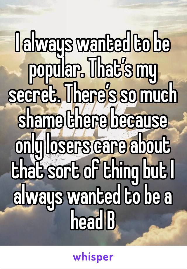 I always wanted to be popular. That’s my secret. There’s so much shame there because only losers care about that sort of thing but I always wanted to be a head B