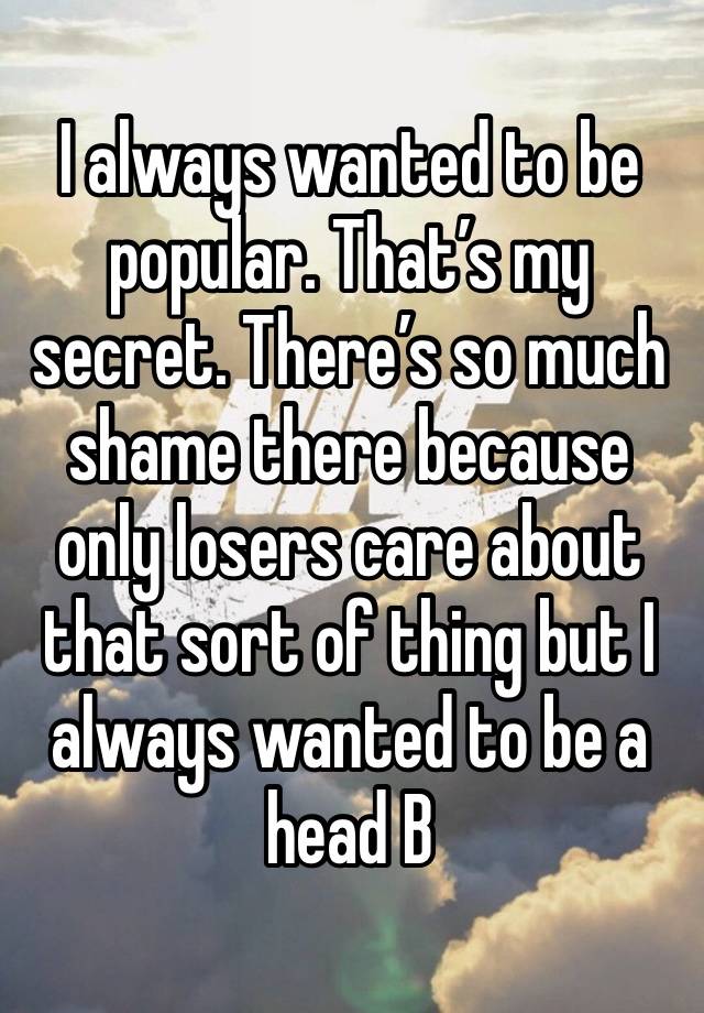 I always wanted to be popular. That’s my secret. There’s so much shame there because only losers care about that sort of thing but I always wanted to be a head B