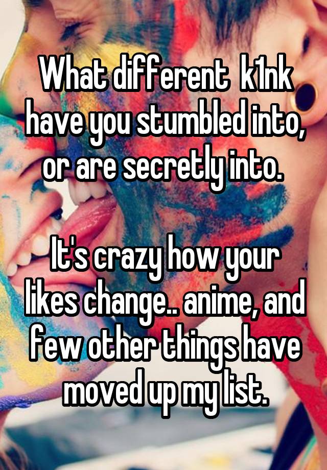 What different  k1nk have you stumbled into, or are secretly into. 

It's crazy how your likes change.. anime, and few other things have moved up my list.