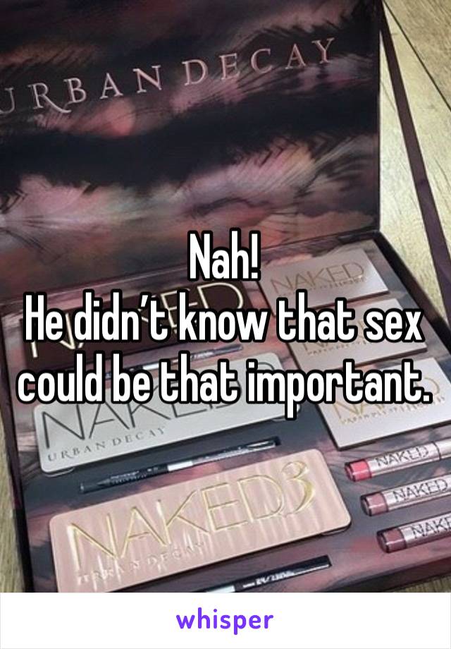 Nah!
He didn’t know that sex could be that important.