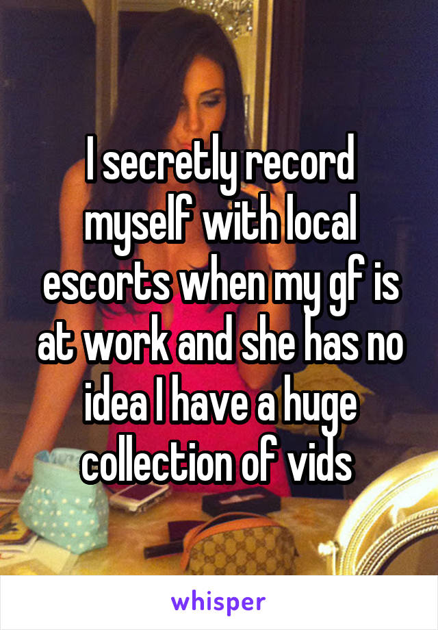 I secretly record myself with local escorts when my gf is at work and she has no idea I have a huge collection of vids 