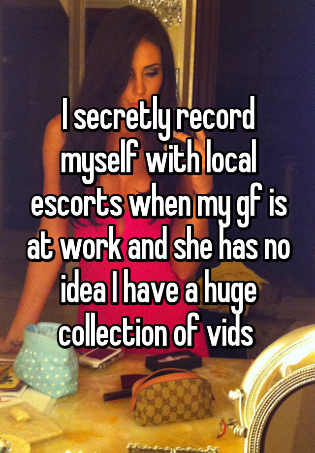 I secretly record myself with local escorts when my gf is at work and she has no idea I have a huge collection of vids 