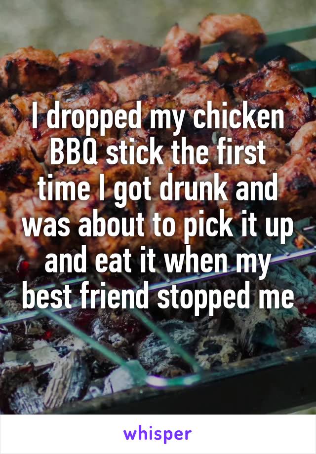 I dropped my chicken BBQ stick the first time I got drunk and was about to pick it up and eat it when my best friend stopped me 