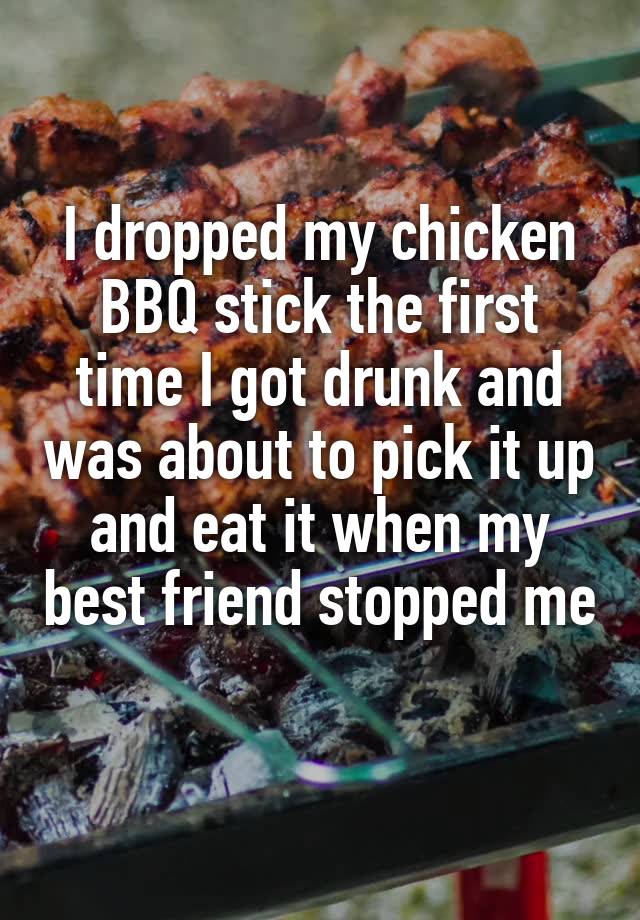 I dropped my chicken BBQ stick the first time I got drunk and was about to pick it up and eat it when my best friend stopped me 